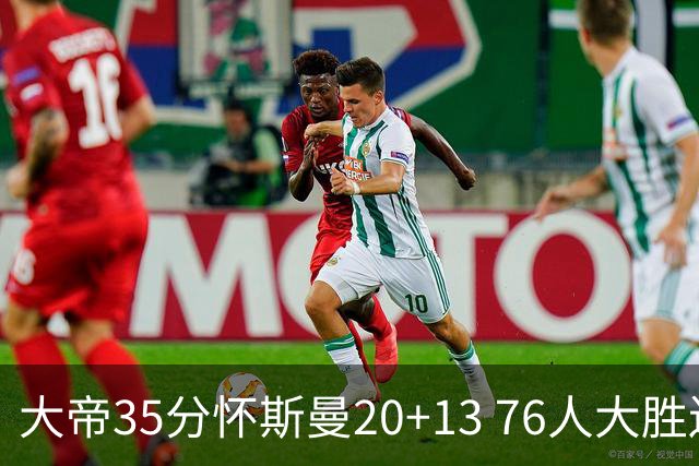 大帝35分怀斯曼20+13 76人大胜送活塞22连败